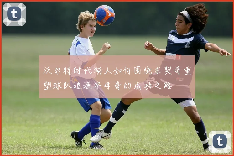 沃尔特时代湖人如何围绕东契奇重塑球队追逐字母哥的成功之路