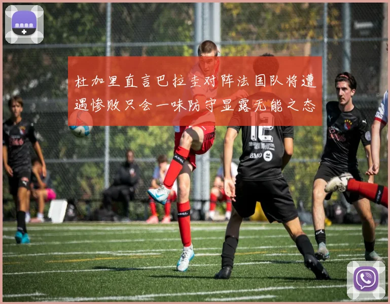 杜加里直言巴拉圭对阵法国队将遭遇惨败只会一味防守显露无能之态