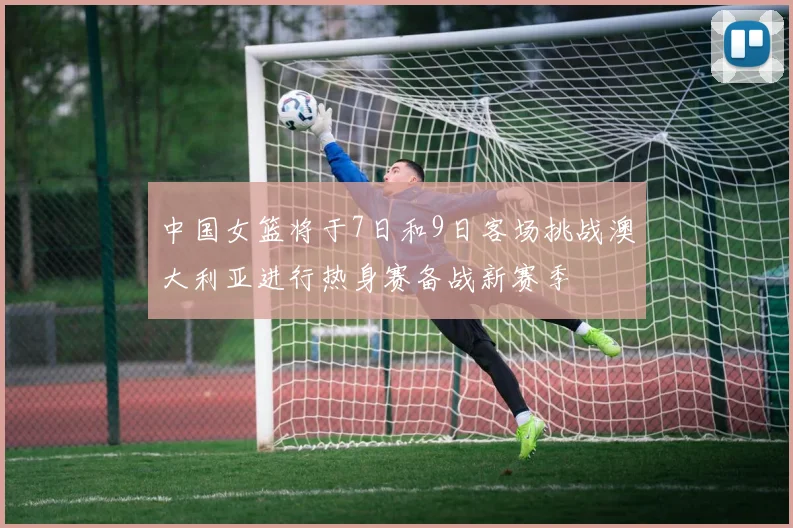 中国女篮将于7日和9日客场挑战澳大利亚进行热身赛备战新赛季