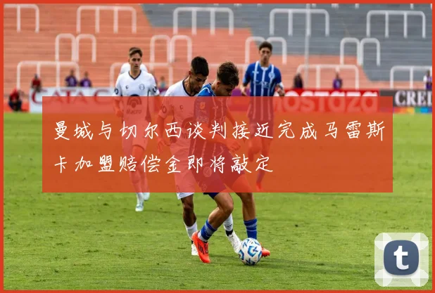 曼城与切尔西谈判接近完成马雷斯卡加盟赔偿金即将敲定