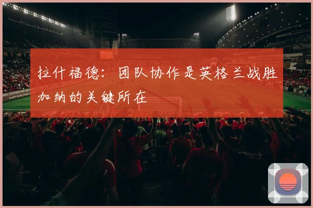 拉什福德：团队协作是英格兰战胜加纳的关键所在
