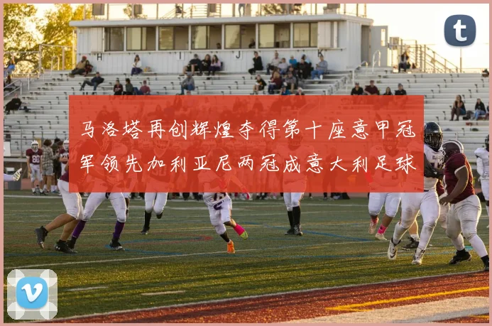 马洛塔再创辉煌夺得第十座意甲冠军领先加利亚尼两冠成意大利足球传奇