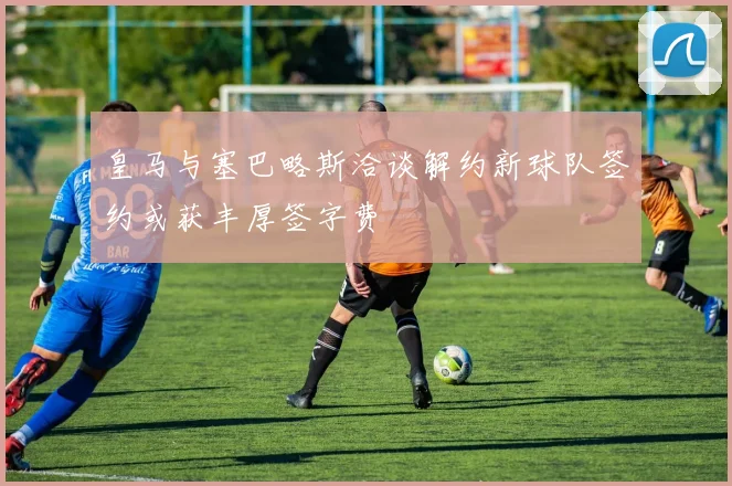 皇马与塞巴略斯洽谈解约新球队签约或获丰厚签字费
