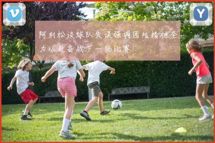 阿利松谈球队失误强调团结精神全力以赴备战下一场比赛