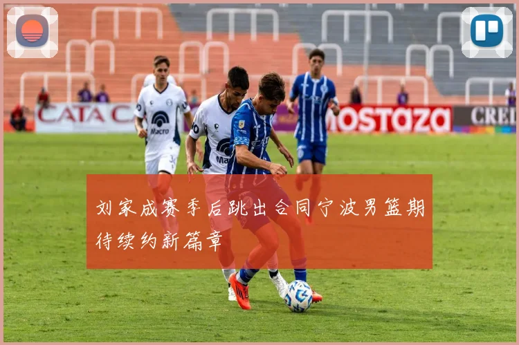 刘家成赛季后跳出合同宁波男篮期待续约新篇章
