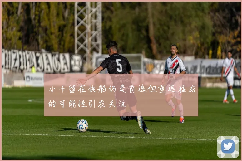 小卡留在快船仍是首选但重返猛龙的可能性引发关注