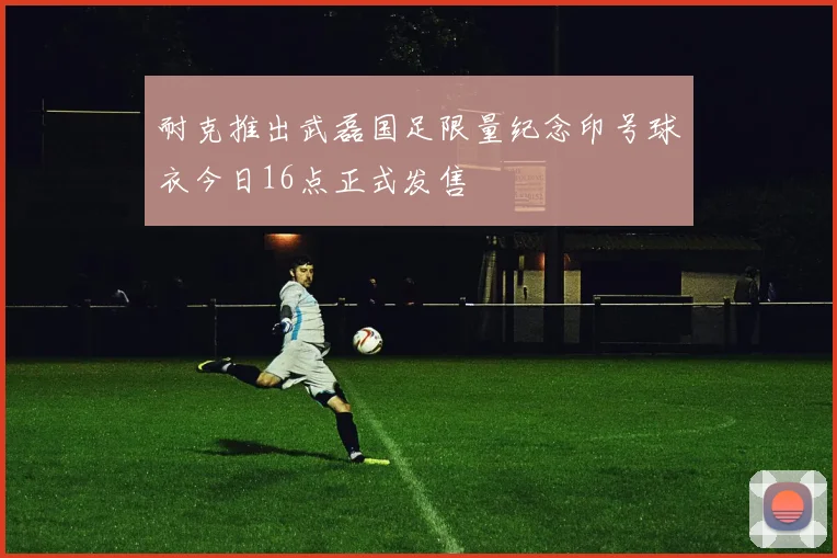 耐克推出武磊国足限量纪念印号球衣今日16点正式发售