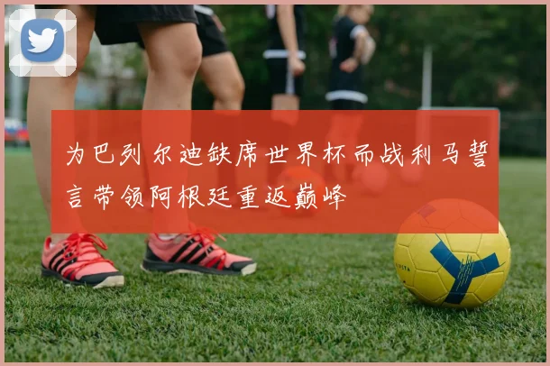 为巴列尔迪缺席世界杯而战利马誓言带领阿根廷重返巅峰