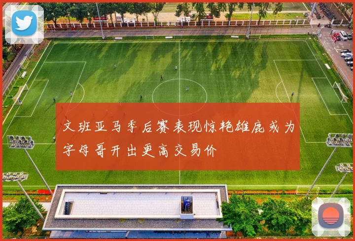 文班亚马季后赛表现惊艳雄鹿或为字母哥开出更高交易价