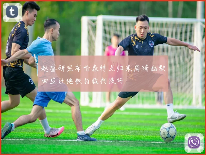 赵睿研究布伦森特点归来周琦幽默回应让他教打裁判技巧
