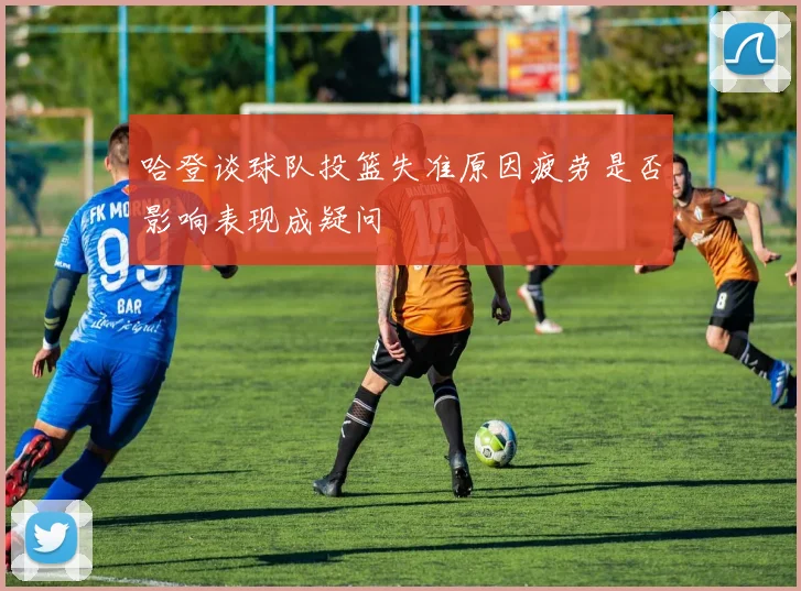 哈登谈球队投篮失准原因疲劳是否影响表现成疑问