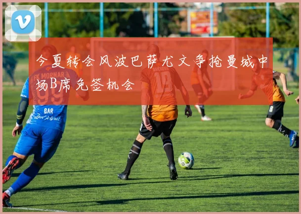今夏转会风波巴萨尤文争抢曼城中场B席免签机会