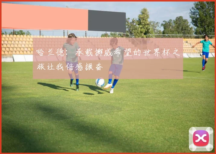哈兰德：承载挪威希望的世界杯之旅让我倍感振奋