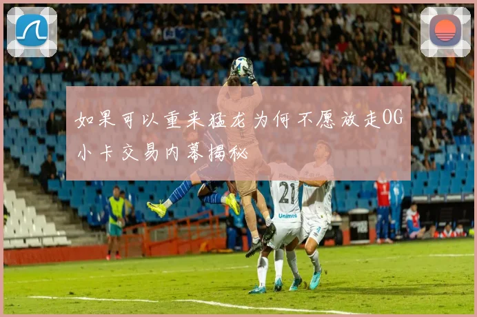 如果可以重来猛龙为何不愿放走OG小卡交易内幕揭秘