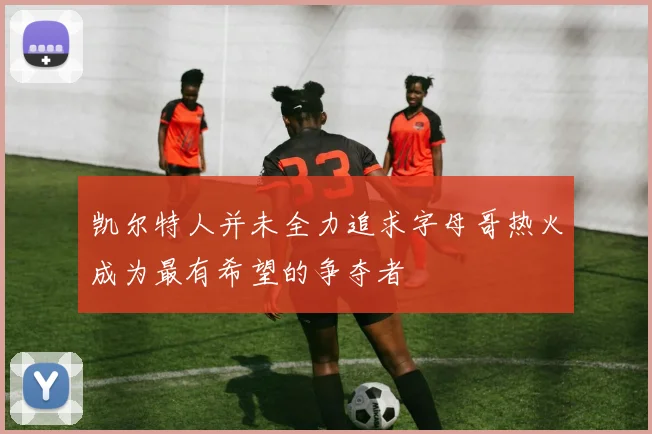 凯尔特人并未全力追求字母哥热火成为最有希望的争夺者