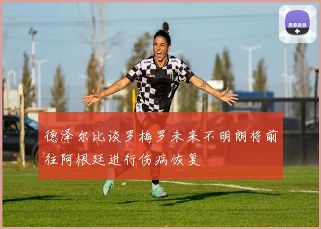 德泽尔比谈罗梅罗未来不明朗将前往阿根廷进行伤病恢复