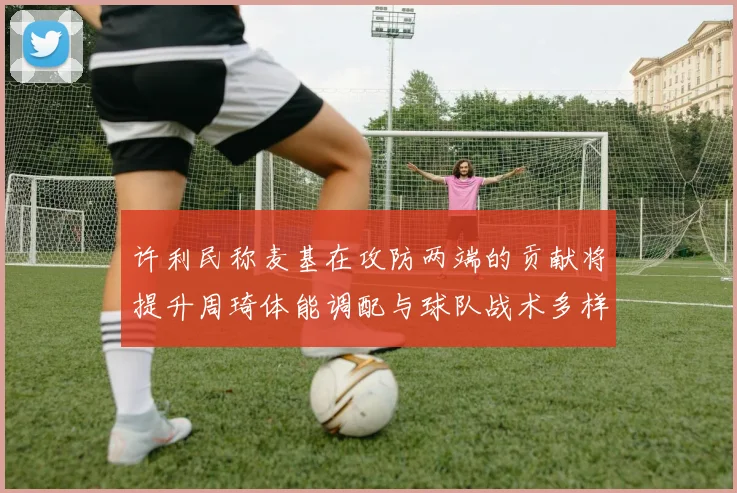许利民称麦基在攻防两端的贡献将提升周琦体能调配与球队战术多样性