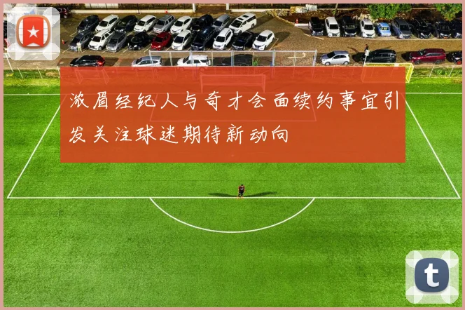 浓眉经纪人与奇才会面续约事宜引发关注球迷期待新动向