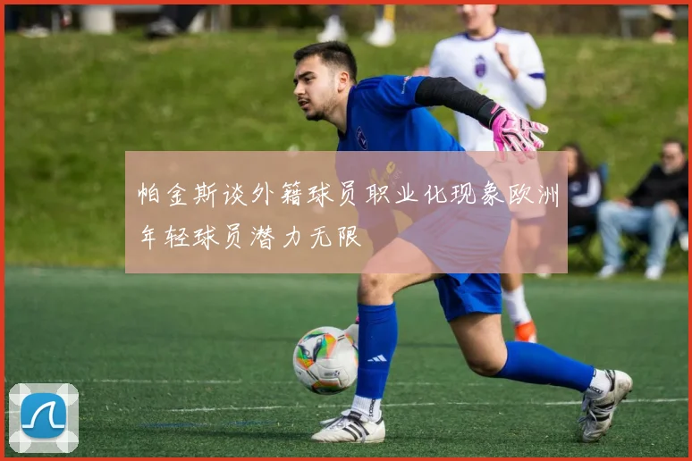 帕金斯谈外籍球员职业化现象欧洲年轻球员潜力无限