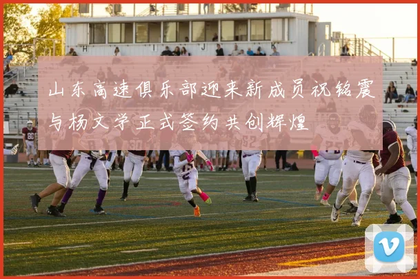 山东高速俱乐部迎来新成员祝铭震与杨文学正式签约共创辉煌