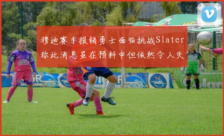 穆迪赛季报销勇士面临挑战Slater称此消息虽在预料中但依然令人失望