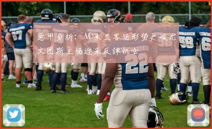 意甲分析：AC米兰客场形势严峻尤文图斯主场迎来反弹机会