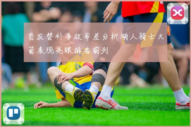 首发替补净效率差分析湖人骑士火箭表现亮眼排名前列