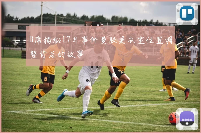 B席揭秘17年事件曼联更衣室位置调整背后的故事