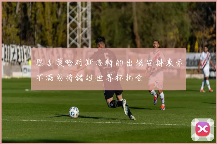 恩古莫哈对斯洛特的出场安排表示不满或将错过世界杯机会
