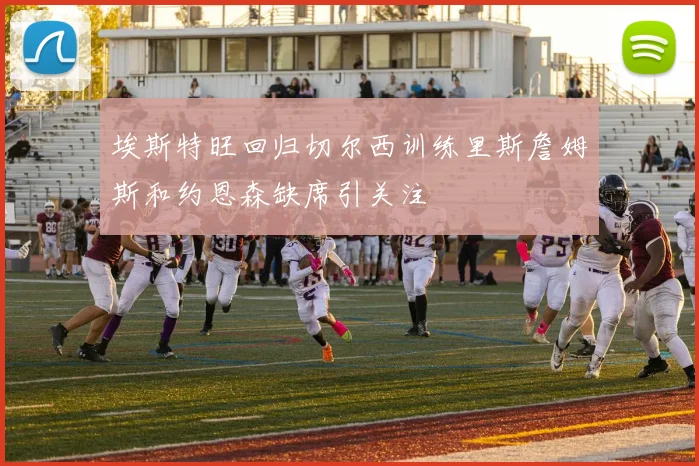 埃斯特旺回归切尔西训练里斯詹姆斯和约恩森缺席引关注