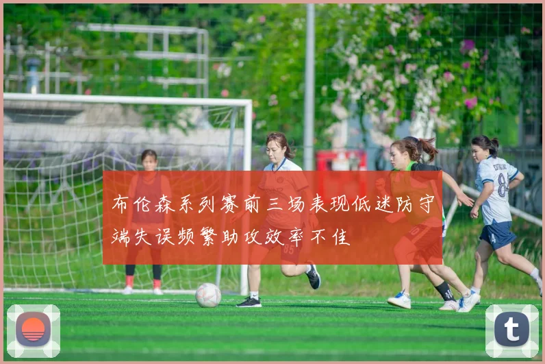 布伦森系列赛前三场表现低迷防守端失误频繁助攻效率不佳