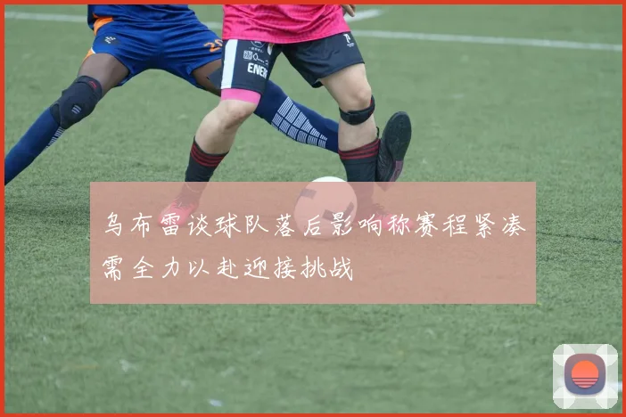 乌布雷谈球队落后影响称赛程紧凑需全力以赴迎接挑战